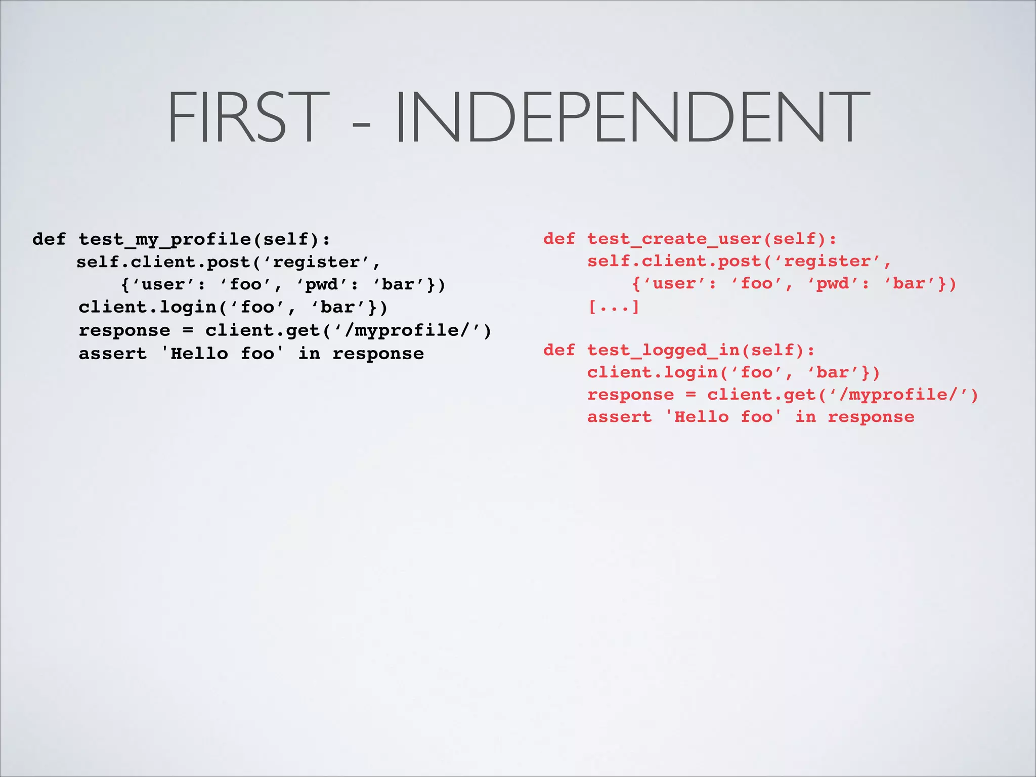 FIRST - INDEPENDENT
def test_my_profile(self):!
self.client.post(‘register’, !
{‘user’: ‘foo’, ‘pwd’: ‘bar’})!

client.login(‘foo’, ‘bar’})!
response = client.get(‘/myprofile/’)!
assert 'Hello foo' in response

def test_create_user(self):!
self.client.post(‘register’, !
{‘user’: ‘foo’, ‘pwd’: ‘bar’})!
[...]!

!

def test_logged_in(self):!
client.login(‘foo’, ‘bar’})!
response = client.get(‘/myprofile/’)!
assert 'Hello foo' in response!

!

 