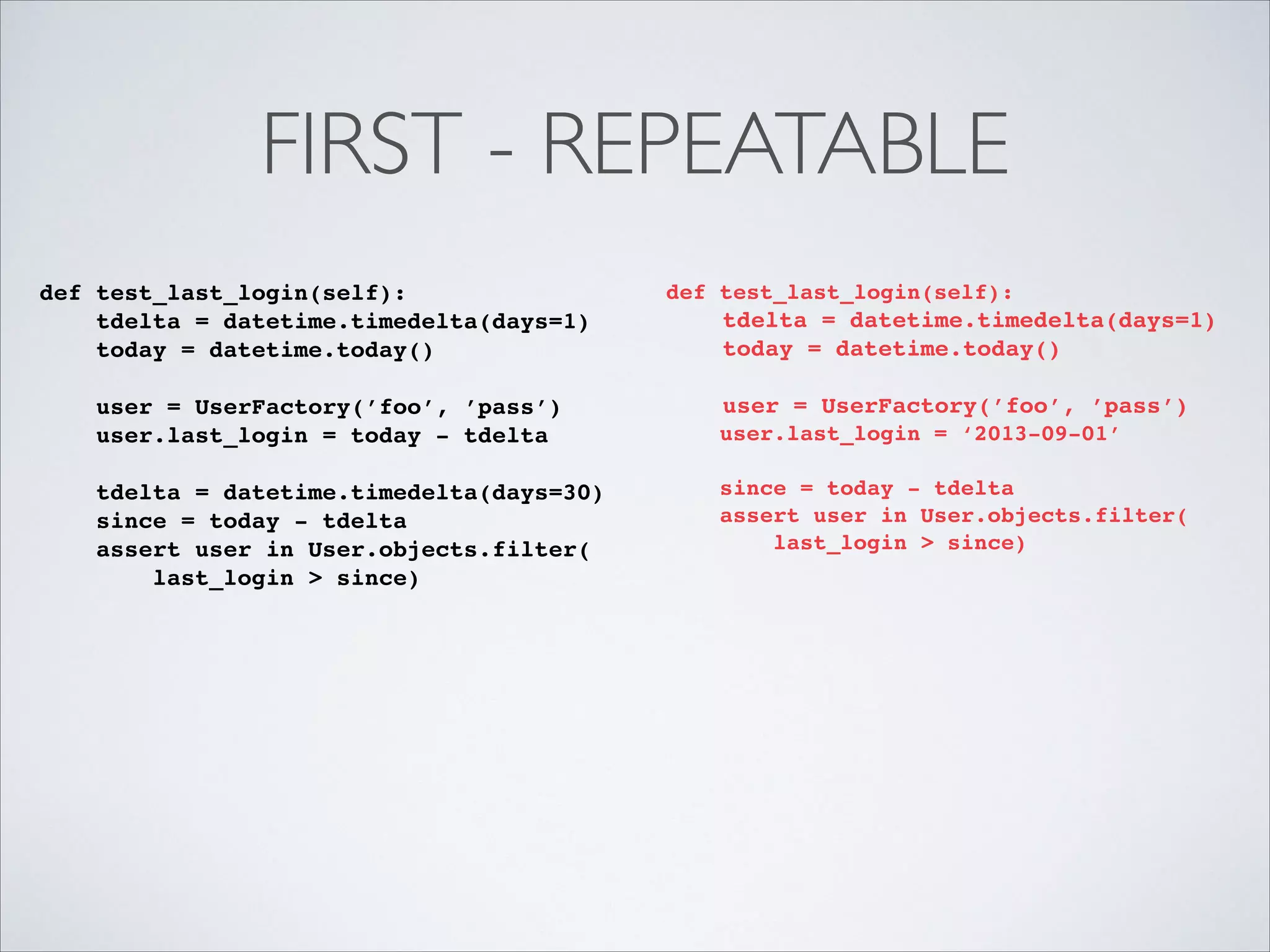 FIRST - REPEATABLE
def test_last_login(self):!
tdelta = datetime.timedelta(days=1)!
today = datetime.today()!

!

user = UserFactory(’foo’, ’pass’)!
user.last_login = today - tdelta!
!
tdelta = datetime.timedelta(days=30)!
since = today - tdelta!
assert user in User.objects.filter(!
last_login > since)!

def test_last_login(self):!

!

tdelta = datetime.timedelta(days=1)!
today = datetime.today()!
user = UserFactory(’foo’, ’pass’)!

!
!

user.last_login = ‘2013-09-01’!
!
since = today - tdelta!
assert user in User.objects.filter(!
last_login > since)!

 