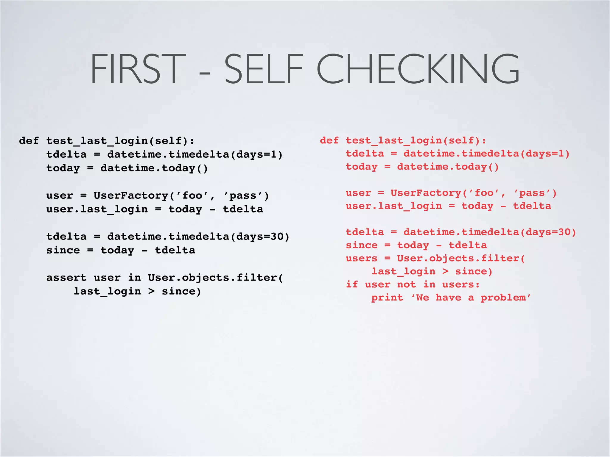 FIRST - SELF CHECKING
def test_last_login(self):!
tdelta = datetime.timedelta(days=1)!
today = datetime.today()!

!

!

def test_last_login(self):!
tdelta = datetime.timedelta(days=1)!
today = datetime.today()!

!

user = UserFactory(’foo’, ’pass’)!
user.last_login = today - tdelta!
!
tdelta = datetime.timedelta(days=30)!
since = today - tdelta!
assert user in User.objects.filter(!
last_login > since)!

!
!

user = UserFactory(’foo’, ’pass’)!
user.last_login = today - tdelta!
!
tdelta = datetime.timedelta(days=30)!
since = today - tdelta!
users = User.objects.filter(!
last_login > since)!
if user not in users:!
print ‘We have a problem’!

 