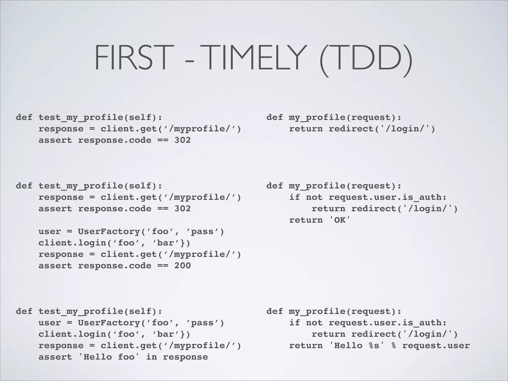 FIRST - TIMELY (TDD)
def test_my_profile(self):!
response = client.get(‘/myprofile/’)!
assert response.code == 302!
!

def my_profile(request):!
return redirect('/login/')!

def test_my_profile(self):!
response = client.get(‘/myprofile/’)!
assert response.code == 302!

def my_profile(request):!
if not request.user.is_auth:!
return redirect('/login/')!
return 'OK'!

!
!

!

!
!
!

user = UserFactory(’foo’, ’pass’)!
client.login(‘foo’, ‘bar’})!
response = client.get(‘/myprofile/’)!
assert response.code == 200!

def test_my_profile(self):!
user = UserFactory(’foo’, ’pass’)!
client.login(‘foo’, ‘bar’})!
response = client.get(‘/myprofile/’)!
assert 'Hello foo' in response

!
!
!
!

!
!
!
!
!
!
!

def my_profile(request):!
if not request.user.is_auth:!
return redirect('/login/')!
return 'Hello %s' % request.user

 