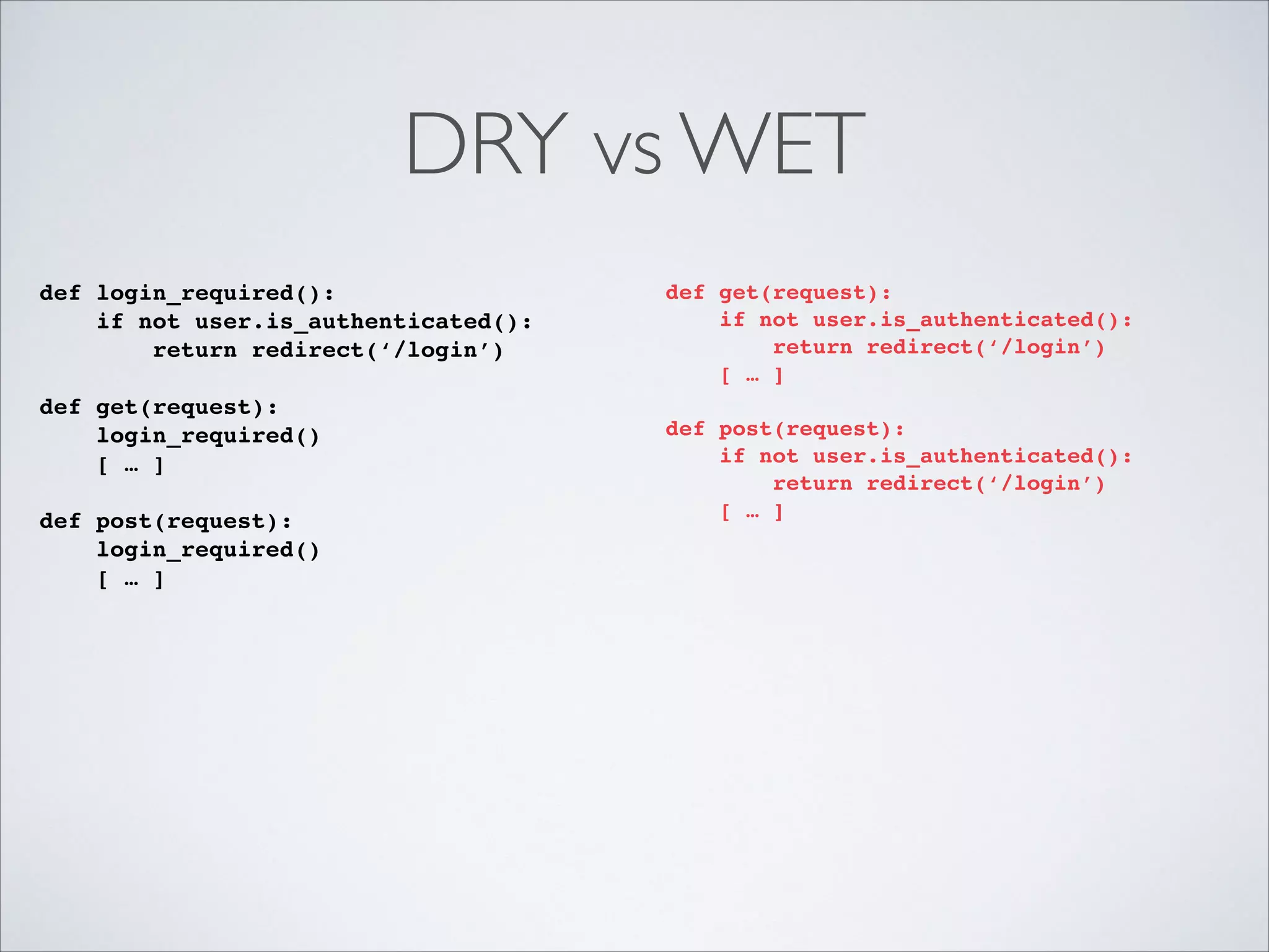 DRY vs WET
def login_required():!
if not user.is_authenticated():!
return redirect(‘/login’)!

!

def get(request):!
login_required()!
[ … ]!

!

def post(request):!
login_required()!
[ … ]!

!

def get(request):!
if not user.is_authenticated():!
return redirect(‘/login’)!
[ … ]!

!

def post(request):!
if not user.is_authenticated():!
return redirect(‘/login’)!
[ … ]!

!

 