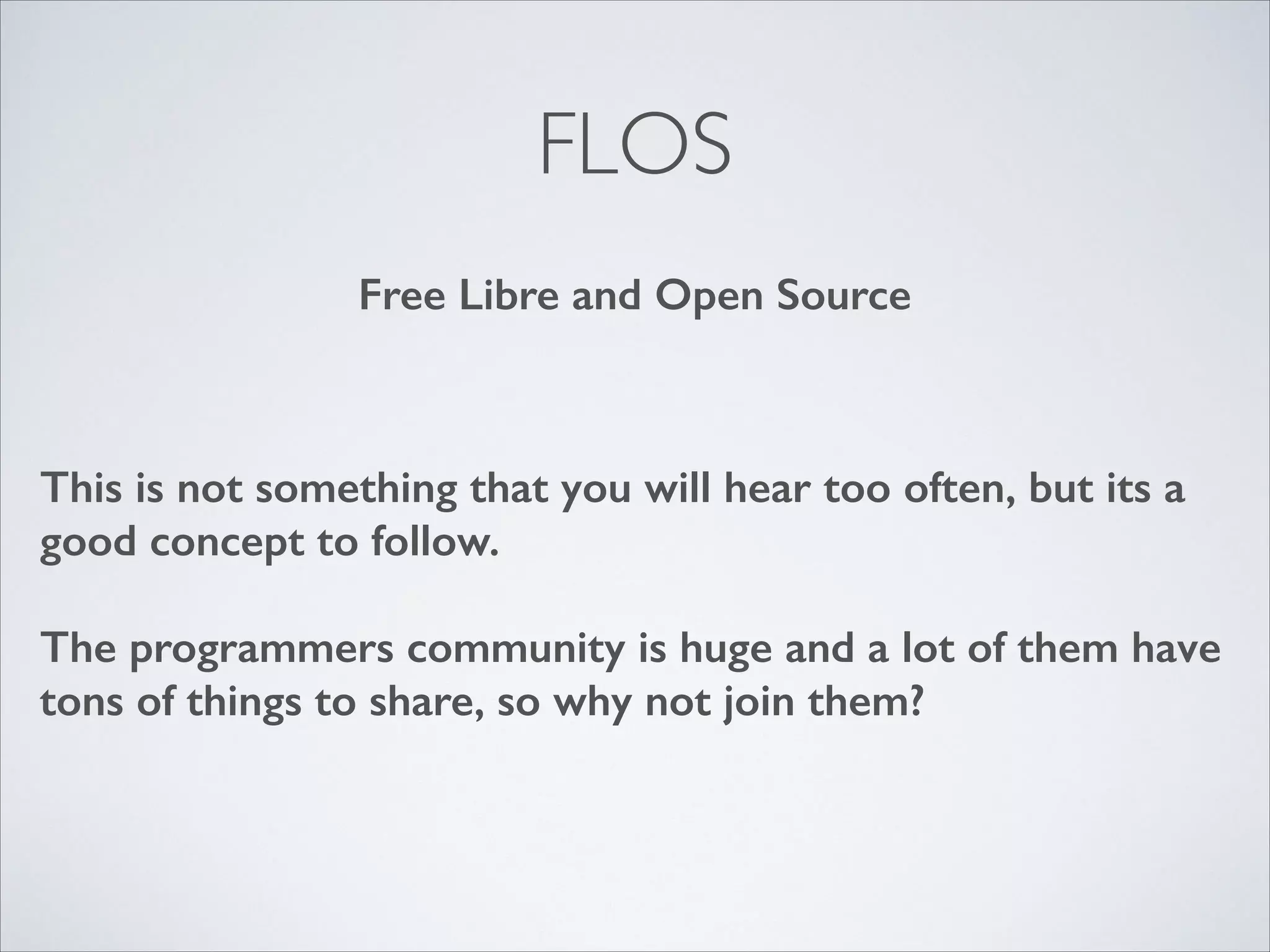 FLOS
Free Libre and Open Source

This is not something that you will hear too often, but its a
good concept to follow.
!

The programmers community is huge and a lot of them have
tons of things to share, so why not join them?

 