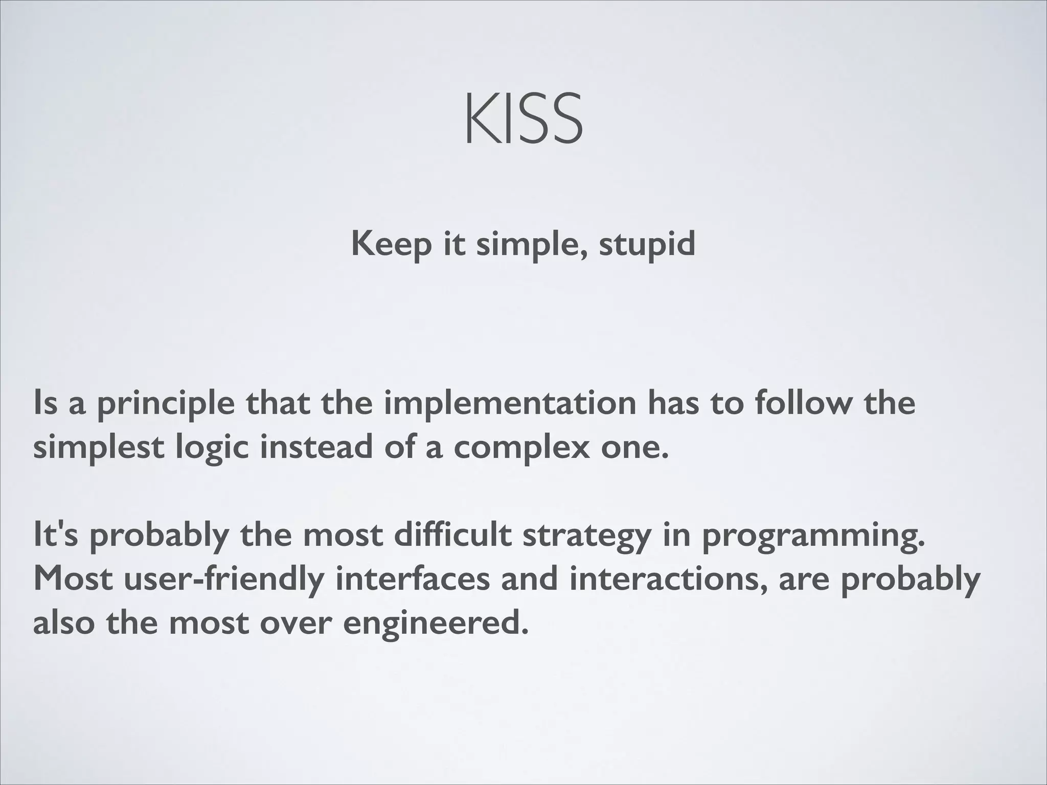 KISS
Keep it simple, stupid

Is a principle that the implementation has to follow the
simplest logic instead of a complex one.
!

It's probably the most difﬁcult strategy in programming.
Most user-friendly interfaces and interactions, are probably
also the most over engineered.

 