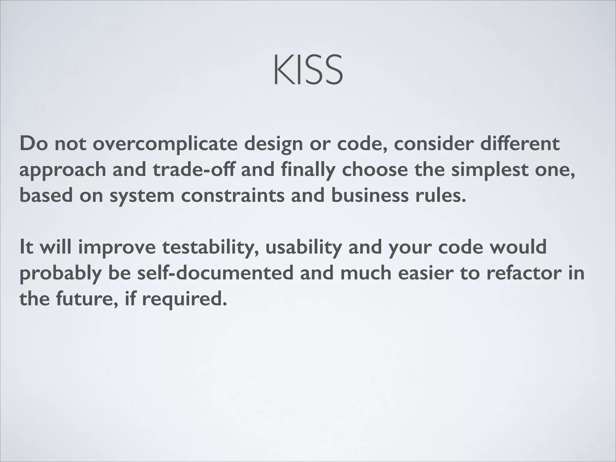 KISS
Do not overcomplicate design or code, consider different
approach and trade-off and ﬁnally choose the simplest one,
based on system constraints and business rules.
!

It will improve testability, usability and your code would
probably be self-documented and much easier to refactor in
the future, if required.

 