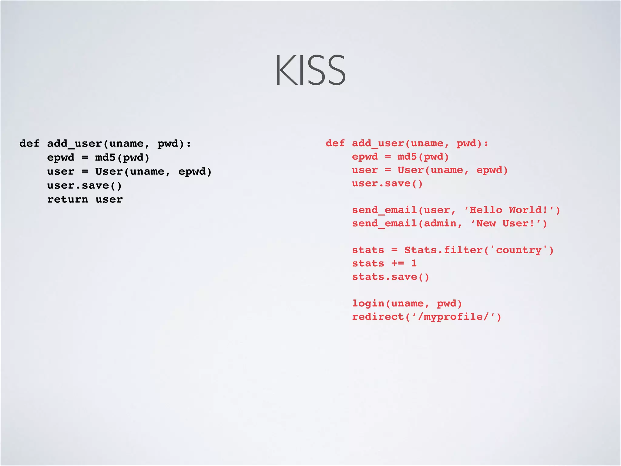 KISS
def add_user(uname, pwd):!
epwd = md5(pwd)!
user = User(uname, epwd)!
user.save()!
return user!

def add_user(uname, pwd):!
epwd = md5(pwd)!
user = User(uname, epwd)!
user.save()!

!
!
!

send_email(user, ‘Hello World!’)!
send_email(admin, ‘New User!’)!
stats = Stats.filter('country')!
stats += 1!
stats.save()!
login(uname, pwd)!
redirect(‘/myprofile/’)

 