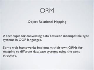 ORM
Object-Relational Mapping

A technique for converting data between incompatible type
systems in OOP languages.
!

Some web frameworks implement their own ORMs for
mapping to different database systems using the same
structure.

 