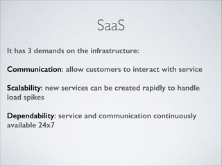 SaaS
It has 3 demands on the infrastructure:
!

Communication: allow customers to interact with service
!

Scalability: new services can be created rapidly to handle
load spikes
!

Dependability: service and communication continuously
available 24x7

 