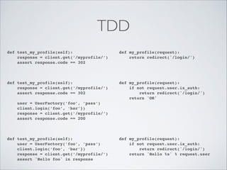 TDD
def test_my_profile(self):!
response = client.get(‘/myprofile/’)!
assert response.code == 302!
!

def my_profile(request):!
return redirect('/login/')!

def test_my_profile(self):!
response = client.get(‘/myprofile/’)!
assert response.code == 302!

def my_profile(request):!
if not request.user.is_auth:!
return redirect('/login/')!
return 'OK'!

!
!

!

!
!
!

user = UserFactory(’foo’, ’pass’)!
client.login(‘foo’, ‘bar’})!
response = client.get(‘/myprofile/’)!
assert response.code == 200!

def test_my_profile(self):!
user = UserFactory(’foo’, ’pass’)!
client.login(‘foo’, ‘bar’})!
response = client.get(‘/myprofile/’)!
assert 'Hello foo' in response

!
!
!
!

!
!
!
!
!
!
!

def my_profile(request):!
if not request.user.is_auth:!
return redirect('/login/')!
return 'Hello %s' % request.user

 