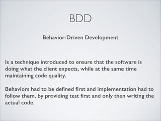BDD
Behavior-Driven Development

Is a technique introduced to ensure that the software is
doing what the client expects, while at the same time
maintaining code quality.
!

Behaviors had to be deﬁned ﬁrst and implementation had to
follow them, by providing test ﬁrst and only then writing the
actual code.

 