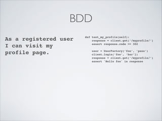 BDD
As a registered user
I can visit my
profile page.!

def test_my_profile(self):!
response = client.get(‘/myprofile/’)!
assert response.code == 302!

!

user = UserFactory(’foo’, ’pass’)!
client.login(‘foo’, ‘bar’})!
response = client.get(‘/myprofile/’)!
assert 'Hello foo' in response

 