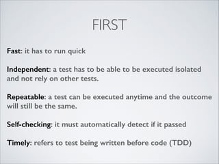 FIRST
Fast: it has to run quick
!

Independent: a test has to be able to be executed isolated
and not rely on other tests.
!

Repeatable: a test can be executed anytime and the outcome
will still be the same.
!

Self-checking: it must automatically detect if it passed
!

Timely: refers to test being written before code (TDD)

 