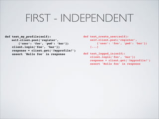FIRST - INDEPENDENT
def test_my_profile(self):!
self.client.post(‘register’, !
{‘user’: ‘foo’, ‘pwd’: ‘bar’})!

client.login(‘foo’, ‘bar’})!
response = client.get(‘/myprofile/’)!
assert 'Hello foo' in response

def test_create_user(self):!
self.client.post(‘register’, !
{‘user’: ‘foo’, ‘pwd’: ‘bar’})!
[...]!

!

def test_logged_in(self):!
client.login(‘foo’, ‘bar’})!
response = client.get(‘/myprofile/’)!
assert 'Hello foo' in response!

!

 