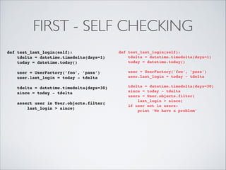 FIRST - SELF CHECKING
def test_last_login(self):!
tdelta = datetime.timedelta(days=1)!
today = datetime.today()!

!

!

def test_last_login(self):!
tdelta = datetime.timedelta(days=1)!
today = datetime.today()!

!

user = UserFactory(’foo’, ’pass’)!
user.last_login = today - tdelta!
!
tdelta = datetime.timedelta(days=30)!
since = today - tdelta!
assert user in User.objects.filter(!
last_login > since)!

!
!

user = UserFactory(’foo’, ’pass’)!
user.last_login = today - tdelta!
!
tdelta = datetime.timedelta(days=30)!
since = today - tdelta!
users = User.objects.filter(!
last_login > since)!
if user not in users:!
print ‘We have a problem’!

 