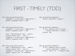 FIRST - TIMELY (TDD)
def test_my_profile(self):!
response = client.get(‘/myprofile/’)!
assert response.code == 302!
!

def my_profile(request):!
return redirect('/login/')!

def test_my_profile(self):!
response = client.get(‘/myprofile/’)!
assert response.code == 302!

def my_profile(request):!
if not request.user.is_auth:!
return redirect('/login/')!
return 'OK'!

!
!

!

!
!
!

user = UserFactory(’foo’, ’pass’)!
client.login(‘foo’, ‘bar’})!
response = client.get(‘/myprofile/’)!
assert response.code == 200!

def test_my_profile(self):!
user = UserFactory(’foo’, ’pass’)!
client.login(‘foo’, ‘bar’})!
response = client.get(‘/myprofile/’)!
assert 'Hello foo' in response

!
!
!
!

!
!
!
!
!
!
!

def my_profile(request):!
if not request.user.is_auth:!
return redirect('/login/')!
return 'Hello %s' % request.user

 