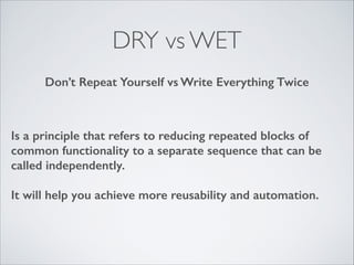 DRY vs WET
Don’t Repeat Yourself vs Write Everything Twice

Is a principle that refers to reducing repeated blocks of
common functionality to a separate sequence that can be
called independently.
!

It will help you achieve more reusability and automation.

 