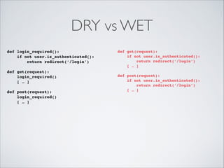 DRY vs WET
def login_required():!
if not user.is_authenticated():!
return redirect(‘/login’)!

!

def get(request):!
login_required()!
[ … ]!

!

def post(request):!
login_required()!
[ … ]!

!

def get(request):!
if not user.is_authenticated():!
return redirect(‘/login’)!
[ … ]!

!

def post(request):!
if not user.is_authenticated():!
return redirect(‘/login’)!
[ … ]!

!

 