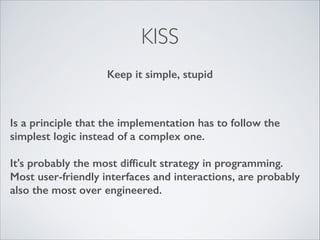 KISS
Keep it simple, stupid

Is a principle that the implementation has to follow the
simplest logic instead of a complex one.
!

It's probably the most difﬁcult strategy in programming.
Most user-friendly interfaces and interactions, are probably
also the most over engineered.

 