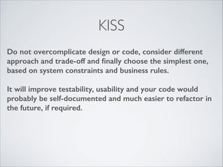 KISS
Do not overcomplicate design or code, consider different
approach and trade-off and ﬁnally choose the simplest one,
based on system constraints and business rules.
!

It will improve testability, usability and your code would
probably be self-documented and much easier to refactor in
the future, if required.

 
