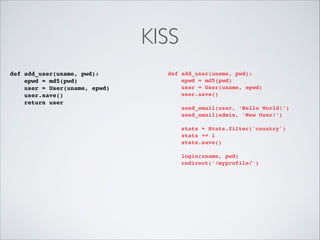 KISS
def add_user(uname, pwd):!
epwd = md5(pwd)!
user = User(uname, epwd)!
user.save()!
return user!

def add_user(uname, pwd):!
epwd = md5(pwd)!
user = User(uname, epwd)!
user.save()!

!
!
!

send_email(user, ‘Hello World!’)!
send_email(admin, ‘New User!’)!
stats = Stats.filter('country')!
stats += 1!
stats.save()!
login(uname, pwd)!
redirect(‘/myprofile/’)

 