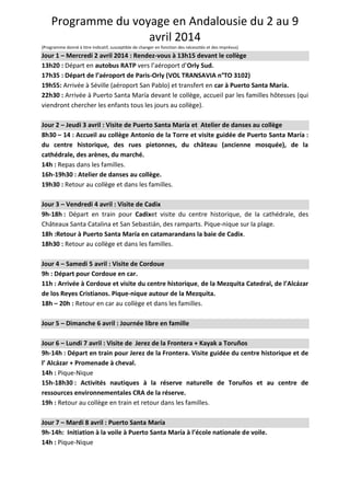 Programme du voyage en Andalousie du 2 au 9
avril 2014
(Programme donné à titre indicatif, susceptible de changer en fonction des nécessités et des imprévus)
Jour 1 – Mercredi 2 avril 2014 : Rendez-vous à 13h15 devant le collège
13h20 : Départ en autobus RATP vers l’aéroport d’Orly Sud.
17h35 : Départ de l’aéroport de Paris-Orly (VOL TRANSAVIA n°TO 3102)
19h55: Arrivée à Séville (aéroport San Pablo) et transfert en car à Puerto Santa María.
22h30 : Arrivée à Puerto Santa María devant le collège, accueil par les familles hôtesses (qui
viendront chercher les enfants tous les jours au collège).
Jour 2 – Jeudi 3 avril : Visite de Puerto Santa María et Atelier de danses au collège
8h30 – 14 : Accueil au collège Antonio de la Torre et visite guidée de Puerto Santa María :
du centre historique, des rues pietonnes, du château (ancienne mosquée), de la
cathédrale, des arènes, du marché.
14h : Repas dans les familles.
16h-19h30 : Atelier de danses au collège.
19h30 : Retour au collège et dans les familles.
Jour 3 – Vendredi 4 avril : Visite de Cadix
9h-18h : Départ en train pour Cadixet visite du centre historique, de la cathédrale, des
Châteaux Santa Catalina et San Sebastián, des ramparts. Pique-nique sur la plage.
18h :Retour à Puerto Santa María en catamarandans la baie de Cadix.
18h30 : Retour au collège et dans les familles.
Jour 4 – Samedi 5 avril : Visite de Cordoue
9h : Départ pour Cordoue en car.
11h : Arrivée à Cordoue et visite du centre historique, de la Mezquita Catedral, de l’Alcázar
de los Reyes Cristianos. Pique-nique autour de la Mezquita.
18h – 20h : Retour en car au collège et dans les familles.
Jour 5 – Dimanche 6 avril : Journée libre en famille
Jour 6 – Lundi 7 avril : Visite de Jerez de la Frontera + Kayak a Toruños
9h-14h : Départ en train pour Jerez de la Frontera. Visite guidée du centre historique et de
l’ Alcázar + Promenade à cheval.
14h : Pique-Nique
15h-18h30 : Activités nautiques à la réserve naturelle de Toruños et au centre de
ressources environnementales CRA de la réserve.
19h : Retour au collège en train et retour dans les familles.
Jour 7 – Mardi 8 avril : Puerto Santa María
9h-14h: Initiation à la voile à Puerto Santa María à l’école nationale de voile.
14h : Pique-Nique
 