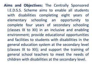 Aims and Objectives: The Centrally Sponsored
I.E.D.S.S. Scheme aims to enable all students
with disabilities completing eight years of
elementary schooling an opportunity to
complete four years of secondary schooling
(classes IX to XII) in an inclusive and enabling
environment; provide educational opportunities
and facilities to students with disabilities in the
general education system at the secondary level
(classes IX to XII); and support the training of
general school teachers to meet the needs of
children with disabilities at the secondary level.
 