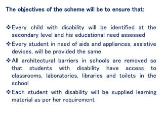 The objectives of the scheme will be to ensure that:
Every child with disability will be identified at the
secondary level and his educational need assessed
Every student in need of aids and appliances, assistive
devices, will be provided the same
All architectural barriers in schools are removed so
that students with disability have access to
classrooms, laboratories, libraries and toilets in the
school
Each student with disability will be supplied learning
material as per her requirement
 