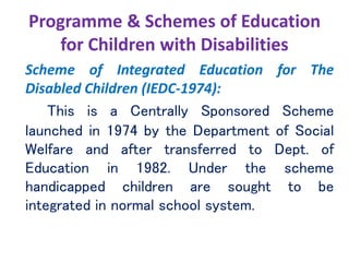 Programme & Schemes of Education
for Children with Disabilities
Scheme of Integrated Education for The
Disabled Children (IEDC-1974):
This is a Centrally Sponsored Scheme
launched in 1974 by the Department of Social
Welfare and after transferred to Dept. of
Education in 1982. Under the scheme
handicapped children are sought to be
integrated in normal school system.
 