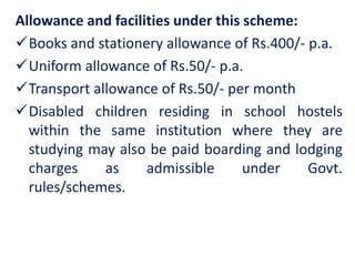 Allowance and facilities under this scheme:
Books and stationery allowance of Rs.400/- p.a.
Uniform allowance of Rs.50/- p.a.
Transport allowance of Rs.50/- per month
Disabled children residing in school hostels
within the same institution where they are
studying may also be paid boarding and lodging
charges as admissible under Govt.
rules/schemes.
 