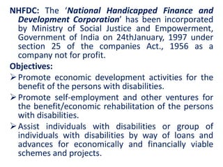 NHFDC: The ‘National Handicapped Finance and
Development Corporation’ has been incorporated
by Ministry of Social Justice and Empowerment,
Government of India on 24thJanuary, 1997 under
section 25 of the companies Act., 1956 as a
company not for profit.
Objectives:
Promote economic development activities for the
benefit of the persons with disabilities.
Promote self-employment and other ventures for
the benefit/economic rehabilitation of the persons
with disabilities.
Assist individuals with disabilities or group of
individuals with disabilities by way of loans and
advances for economically and financially viable
schemes and projects.
 