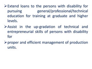 Extend loans to the persons with disability for
pursuing general/professional/technical
education for training at graduate and higher
levels.
Assist in the up-gradation of technical and
entrepreneurial skills of persons with disability
for
proper and efficient management of production
units.
 