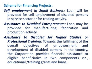 Scheme for Financing Projects:
Self employment in Small Business: Loan will be
provided for self employment of disabled persons
in service sector or for trading activity.
Assistance to Disabled Entrepreneurs: Loan may be
provided for manufacturing, fabrication and
production activity.
Assistance to Disabled for Higher Studies or
Professional Training: Towards the fulfilment of the
overall objectives of empowerment and
development of disabled persons in the country,
the Corporation provides financial assistance to
eligible beneficiaries in two components viz.,
educational /training grants and loans.
 