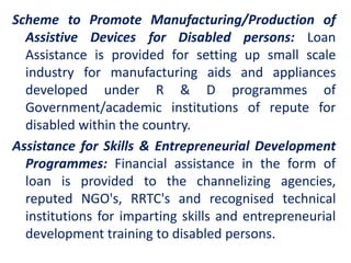 Scheme to Promote Manufacturing/Production of
Assistive Devices for Disabled persons: Loan
Assistance is provided for setting up small scale
industry for manufacturing aids and appliances
developed under R & D programmes of
Government/academic institutions of repute for
disabled within the country.
Assistance for Skills & Entrepreneurial Development
Programmes: Financial assistance in the form of
loan is provided to the channelizing agencies,
reputed NGO's, RRTC's and recognised technical
institutions for imparting skills and entrepreneurial
development training to disabled persons.
 