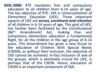 IEDC-2000: RTE mandates free and compulsory
education to all children from 6-14 years of age.
The key objective of RTE- SSA is Universalization of
Elementary Education (UEE). Three important
aspects of UEE are access, enrolment and retention
of all children in 6-14 years of age. This goal of UEE,
has further been facilitated by the Constitutional
(86th Amendment) Act, making free and
compulsory elementary education a Fundamental
Right, for all the children in the age group of 6-14
years. This Amendment has given a new thrust to
the education of Children With Special Needs
(CWSN), as without their inclusion, the objective of
UEE cannot be achieved. In-fact inclusion of one of
the groups, which is extremely crucial for UEE, is
perhaps that of the CWSN. Hence, education of
CWSN is an important component of SSA.
 