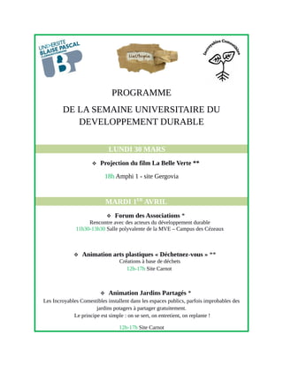 PROGRAMME
DE LA SEMAINE UNIVERSITAIRE DU
DEVELOPPEMENT DURABLE
LUNDI 30 MARS
 Projection du film La Belle Verte **
18h Amphi 1 - site Gergovia
MARDI 1ER
AVRIL
 Forum des Associations *
Rencontre avec des acteurs du développement durable
11h30-13h30 Salle polyvalente de la MVE – Campus des Cézeaux
 Animation arts plastiques « Déchetnez-vous » **
Créations à base de déchets
12h-17h Site Carnot
 Animation Jardins Partagés *
Les Incroyables Comestibles installent dans les espaces publics, parfois improbables des
jardins potagers à partager gratuitement.
Le principe est simple : on se sert, on entretient, on replante !
12h-17h Site Carnot
 