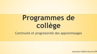 Programmes de
collège
Continuité et progressivité des apprentissages
Jeannette GARCIA VILLA IA/IPR
 