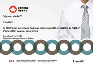 Déjeuner du GATE
1er Mai 2015
Le CRSNG: Un partenaire financier incontournable en matière de R&D et
d’innovation pour les entreprises
Robert Déziel, Ph. D. MBA
Gestionnaire, bureau régional du Québec
 