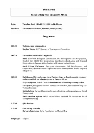 Seminar on
Social Enterprises in Eastern Africa
Date: Tuesday, April 14th 2015, 10:00 to 12:00 a.m.
Location: European Parliament, Brussels, room JAN 6Q1
Programme
10h00 Welcome and introduction
Bogdan Wenta, MEP, Member of Development Committee
10h10 European Commission's approach
Hans Stausboll, European Commission, DG Development and Cooperation,
Head of Unit DEVCO D2: Geographical Coordination East Africa and Regional
Cooperation in Eastern Africa, Southern Africa and Indian Ocean.
Antti Pekka Karhunen, European Commission, DG Development and
Cooperation, Head of Unit of C4 (Private Sector Development, Trade, Regional
Integration)
10h30 Building and Strengthening Local Partnerships to develop social economy
and to establish social enterprises in Eastern Africa
Krzysztof Jurek, British Council - Presentation of the Preparatory Action
Luca Jahier, European Economic and Social Committee, President of Group III -
Various Interests
Giulia Galera, Euricse (European Research Institute on Cooperative and Social
Enterprises)
Baiba Dhidha Mjidho, INISE (International Network for Innovative Social
Entrepreneurship)
11h30 Q&A Session
11h50 Concluding remarks
Barbara Sadowska, Barka Foundation for Mutual Help
Language: English
 