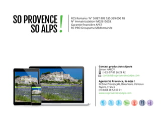 Contact production séjours
Simon HARDY
(+33) 07 81 26 28 42
contact@soprovencesoalps.com
Agence So Provence, So Alps !
Drôme Provençale, Baronnies, Ventoux
Nyons, France
(+33) 04 28 52 00 01
www.soprovencesoalps.com
RCS Romans / N° SIRET 809 535 339 000 18
N° Immatriculation IM02615003
Garantie ﬁnancière APST
RC PRO Groupama Méditerranée
 