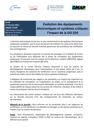 Jeudi
17 Février 2011                          Evolution des équipements
14h00-17h30
CMP Georges Charpak
                                     électroniques et systèmes critiques:
880 Route de Mimet
13541 Gardanne
                                            l'impact de la DO-254

     L’industrie aéronautique est de plus en plus consommatrice de systèmes électroniques
     embarqués complexes, avec le souci permanent de maîtriser les coûts et les délais tout
     en assurant un niveau de sécurité maximal, garanti par des procédures de certification
     très contraignantes.

     Ces procédures destinées à garantir la sécurité des passagers et la fiabilité de l’avion
     ou de l’hélicoptère sont déclinées dès la phase de conception des équipements
     embarqués, et cela pour tous les niveaux de l'architecture: système (ARP4754), logiciel
     (DO178B/C) et maintenant matériel (DO-254).

     Le respect de la norme DO-254 s’impose désormais à tous les acteurs du
     développement électronique pour l’aéronautique et ceci depuis moins de 5 ans. Le
     niveau d’exigence des autorités de certification est en constante progression avec la
     volonté de rendre encore plus fiables les futurs systèmes embarqués.

     L’obligation de conformité par rapport à ces standards a un impact très important sur
     les méthodes de conception, sur l’organisation du projet, sur le management et la
     qualité des processus mis en œuvre pour développer un système embarqué. Il est de la
     responsabilité de chaque acteur de ces services de s’informer, d’évaluer et de mettre à
     niveau les pratiques internes de son entreprise.

     Les intervenants des autres secteurs critiques qui ont tous des réflexions identiques
     sur la sécurité pourront tirer des enseignements de l’évolution du secteur
     aéronautique.

     Objectifs de la journée : Vous informer sur les évolutions liées à ces exigences de
     certification, sur les bénéfices à en attendre et échanger sur les bonnes pratiques en la
     matière avec les acteurs du domaine.

     Public : Chef d’entreprises, responsable de développement système, concepteur
     matériel ou logiciel, concepteur FPGA et ASIC du secteur de l’aéronautique, de la
     défense ou du spatial.
 