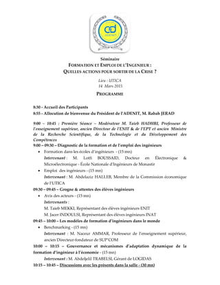 FORMATION ET
QUELLES ACTIONS POUR
8:30 - Accueil des Participants
8:55 - Allocution de bienvenue
9:00 – 10:45 : Première Séance
l'enseignement supérieur, ancien Directeur de l'E
de la Recherche Scientifique,
Compétences
9:00 – 09:30 – Diagnostic de la formation et de l’emploi des ingénieurs
• Formation dans les écoles d’ingénieurs
Intervenant : M. Lotfi BOUSSAID,
Microélectronique - École Nationale d'Ingénieurs de Monastir
• Emploi des ingénieurs -
Intervenant : M. Abdelaziz HALLEB, Membre de la
de l’UTICA
09:30 – 09:45 – Grogne & attentes des élèves ingénieurs
• Avis des acteurs - (15 mn)
Intervenants :
M. Taieb MEKKI, Représentant des élèves ingénieurs ENIT
M. Jacer INDOULSI, Représentant des élèves ingénieurs
09:45 – 10:00 – Les modèles de formation d’ingénieurs dans le monde
• Benchmarking - (15 mn)
Intervenant : M. Naceur AMMAR, Professeur de l’
ancien Directeur-fondateur de SUP’COM
10:00 – 10:15 – Gouvernance et mécanismes d’adaptation dynamique de la
formation d’ingénieur à l’économie
Intervenant : M. Abdeljelil TRABELSI, Gérant de LOGIDAS
10:15 – 10:45 – Discussions avec les présents dans la salle
Séminaire
ORMATION ET EMPLOI DE L’INGENIEUR :
UELLES ACTIONS POUR SORTIR DE LA CRISE ?
Lieu : UTICA
14 Mars 2015
PROGRAMME
Accueil des Participants
Allocution de bienvenue du Président de l’ADENIT, M. Rabah JERAD
10:45 : Première Séance – Modérateur M. Taieb HADHRI, Professeur de
upérieur, ancien Directeur de l'ENIT & de l’EPT et ancien
Scientifique, de la Technologie et du Développement des
Diagnostic de la formation et de l’emploi des ingénieurs
Formation dans les écoles d’ingénieurs - (15 mn)
: M. Lotfi BOUSSAID, Docteur en Électronique &
École Nationale d'Ingénieurs de Monastir
- (15 mn)
: M. Abdelaziz HALLEB, Membre de la Commission économique
Grogne & attentes des élèves ingénieurs
(15 mn)
M. Taieb MEKKI, Représentant des élèves ingénieurs ENIT
, Représentant des élèves ingénieurs INAT
Les modèles de formation d’ingénieurs dans le monde
(15 mn)
: M. Naceur AMMAR, Professeur de l’enseignement
fondateur de SUP’COM
Gouvernance et mécanismes d’adaptation dynamique de la
formation d’ingénieur à l’économie - (15 mn)
Abdeljelil TRABELSI, Gérant de LOGIDAS
Discussions avec les présents dans la salle - (30 mn)
du Président de l’ADENIT, M. Rabah JERAD
Professeur de
et ancien Ministre
la Technologie et du Développement des
Docteur en Électronique &
ommission économique
nseignement supérieur,
Gouvernance et mécanismes d’adaptation dynamique de la
 