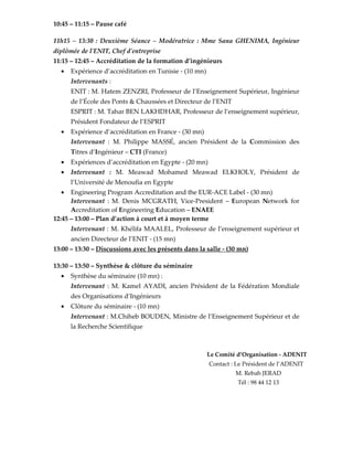 10:45 – 11:15 – Pause café
11h15 – 13:30 : Deuxième Séance – Modératrice : Mme Sana GHENIMA, Ingénieur
diplômée de l'ENIT, Chef d'entreprise
11:15 – 12:45 – Accréditation de la formation d’ingénieurs
• Expérience d’accréditation en Tunisie - (10 mn)
Intervenants :
ENIT : M. Hatem ZENZRI, Professeur de l’Enseignement Supérieur, Ingénieur
de l’École des Ponts & Chaussées et Directeur de l’ENIT
ESPRIT : M. Tahar BEN LAKHDHAR, Professeur de l’enseignement supérieur,
Président Fondateur de l’ESPRIT
• Expérience d’accréditation en France - (30 mn)
Intervenant : M. Philippe MASSÉ, ancien Président de la Commission des
Titres d’Ingénieur – CTI (France)
• Expériences d’accréditation en Egypte - (20 mn)
• Intervenant : M. Meawad Mohamed Meawad ELKHOLY, Président de
l’Université de Menoufia en Egypte
• Engineering Program Accreditation and the EUR-ACE Label - (30 mn)
Intervenant : M. Denis MCGRATH, Vice-President – European Network for
Accreditation of Engineering Education – ENAEE
12:45 – 13:00 – Plan d’action à court et à moyen terme
Intervenant : M. Khélifa MAALEL, Professeur de l’enseignement supérieur et
ancien Directeur de l’ENIT - (15 mn)
13:00 – 13:30 – Discussions avec les présents dans la salle - (30 mn)
13:30 – 13:50 – Synthèse & clôture du séminaire
• Synthèse du séminaire (10 mn) :
Intervenant : M. Kamel AYADI, ancien Président de la Fédération Mondiale
des Organisations d’Ingénieurs
• Clôture du séminaire - (10 mn)
Intervenant : M.Chiheb BOUDEN, Ministre de l’Enseignement Supérieur et de
la Recherche Scientifique
Le Comité d’Organisation - ADENIT
Contact : Le Président de l’ADENIT
M. Rebah JERAD
Tél : 98 44 12 13
 
