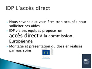  Nous savons que vous êtes trop occupés pour
solliciter ces aides
 IDP via ses équipes propose un
accès direct à la commission
Européenne
 Montage et présentation du dossier réalisés
par nos soins
 