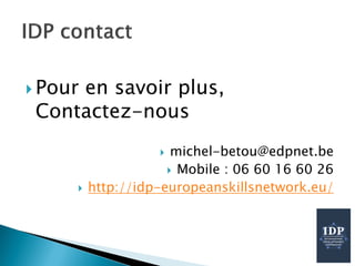  Pour en savoir plus,
Contactez-nous
 michel-betou@edpnet.be
 Mobile : 06 60 16 60 26
 http://idp-europeanskillsnetwork.eu/
 