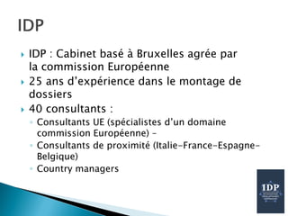  IDP : Cabinet basé à Bruxelles agrée par
la commission Européenne
 25 ans d’expérience dans le montage de
dossiers
 40 consultants :
◦ Consultants UE (spécialistes d’un domaine
commission Européenne) –
◦ Consultants de proximité (Italie-France-Espagne-
Belgique)
◦ Country managers
 