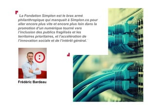 “La Fondation Simplon est le bras armé
philanthropique qui manquait à Simplon.co pour
aller encore plus vite et encore plus loin dans la
promotion d’un numérique tourné vers
l’inclusion des publics fragilisés et les
territoires prioritaires, et l’accélération de
l’innovation sociale et de l’intérêt général.”
Frédéric Bardeau
 