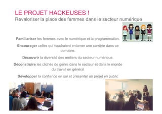 LE PROJET HACKEUSES !
Revaloriser la place des femmes dans le secteur numérique
Familiariser les femmes avec le numérique et la programmation.
Encourager celles qui voudraient entamer une carrière dans ce
domaine.
Découvrir la diversité des métiers du secteur numérique.
Déconstruire les clichés de genre dans le secteur et dans le monde
du travail en général
Développer la confiance en soi et présenter un projet en public
 