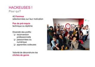 40 Femmes
sélectionnées sur leur motivation
Pas de pré-requis
technique ou diplôme
Diversité des profils:
❏  reconversion
professionnelle
❏  passionnées du
numérique
❏  apprenties codeuses
HACKEUSES !
Pour qui?
Volonté de déconstruire les
clichés de genre
 