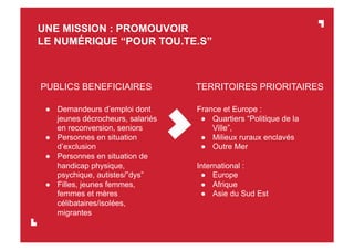 ●  Demandeurs d’emploi dont
jeunes décrocheurs, salariés
en reconversion, seniors
●  Personnes en situation
d’exclusion
●  Personnes en situation de
handicap physique,
psychique, autistes/”dys”
●  Filles, jeunes femmes,
femmes et mères
célibataires/isolées,
migrantes
UNE MISSION : PROMOUVOIR
LE NUMÉRIQUE “POUR TOU.TE.S”
PUBLICS BENEFICIAIRES TERRITOIRES PRIORITAIRES
France et Europe :
●  Quartiers “Politique de la
Ville”,
●  Milieux ruraux enclavés
●  Outre Mer
International :
●  Europe
●  Afrique
●  Asie du Sud Est
 