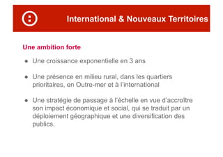 International & Nouveaux Territoires
Une ambition forte
●  Une croissance exponentielle en 3 ans
●  Une présence en milieu rural, dans les quartiers
prioritaires, en Outre-mer et à l’international
●  Une stratégie de passage à l’échelle en vue d’accroître
son impact économique et social, qui se traduit par un
déploiement géographique et une diversification des
publics.
 
