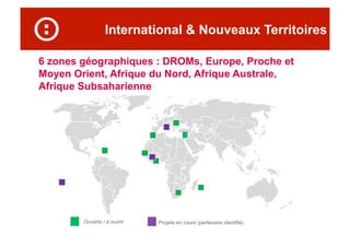 International & Nouveaux Territoires
Projets en cours (partenaire identifié)Ouverts / à ouvrir
6 zones géographiques : DROMs, Europe, Proche et
Moyen Orient, Afrique du Nord, Afrique Australe,
Afrique Subsaharienne
 
